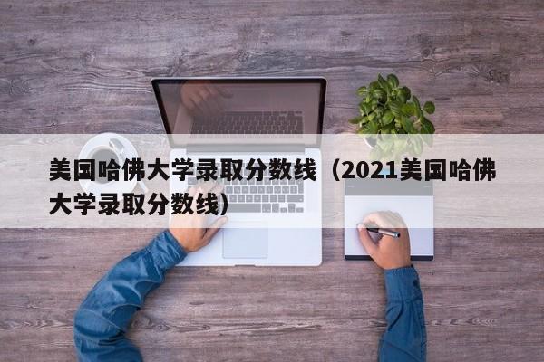 美国哈佛大学录取分数线（2021美国哈佛大学录取分数线）