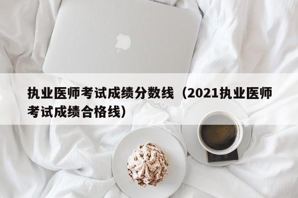 执业医师考试成绩分数线（2021执业医师考试成绩合格线）