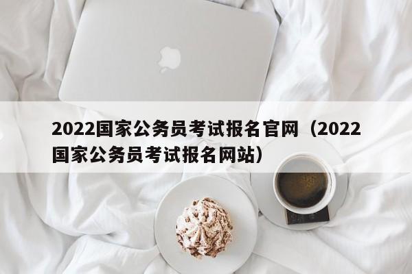 2022国家公务员考试报名官网（2022国家公务员考试报名网站）