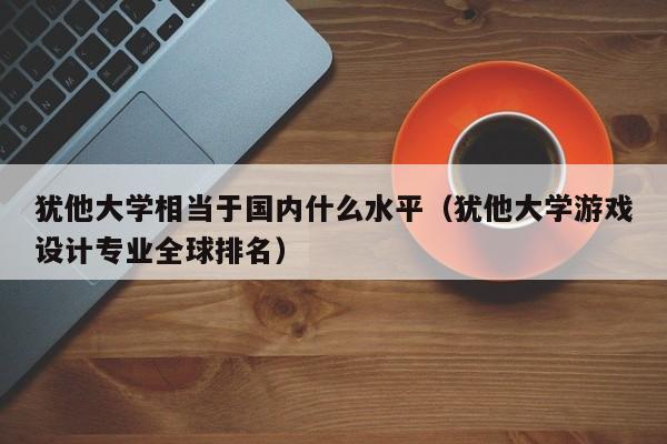 犹他大学相当于国内什么水平（犹他大学游戏设计专业全球排名）