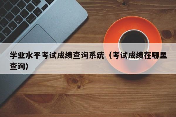 学业水平考试成绩查询系统（考试成绩在哪里查询）