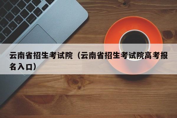 云南省招生考试院（云南省招生考试院高考报名入口）