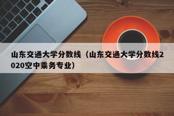 山东交通大学分数线（山东交通大学分数线2020空中乘务专业）