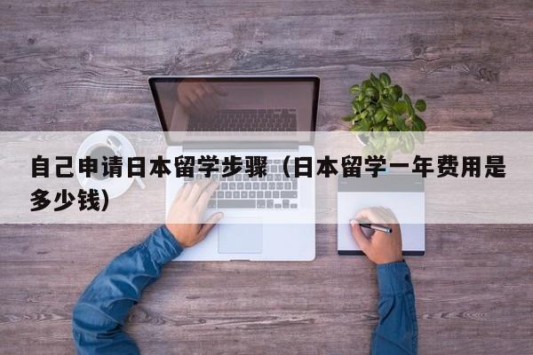 自己申请日本留学步骤（日本留学一年费用是多少钱）