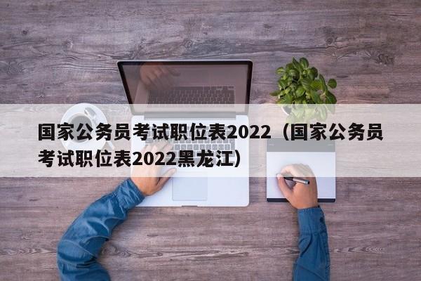 国家公务员考试职位表2022（国家公务员考试职位表2022黑龙江）