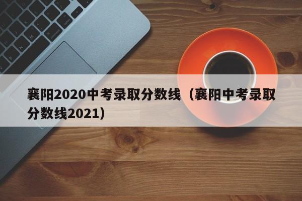 襄阳2020中考录取分数线（襄阳中考录取分数线2021）