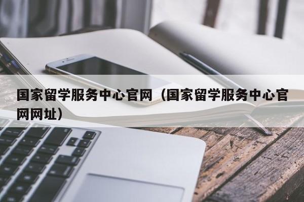 国家留学服务中心官网（国家留学服务中心官网网址）