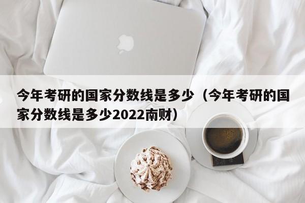 今年考研的国家分数线是多少（今年考研的国家分数线是多少2022南财）