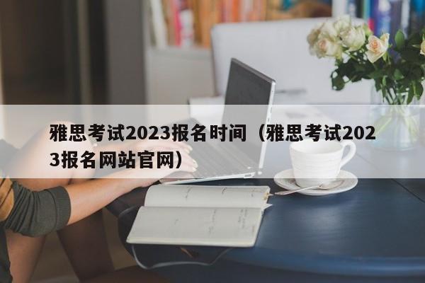 雅思考试2023报名时间（雅思考试2023报名网站官网）