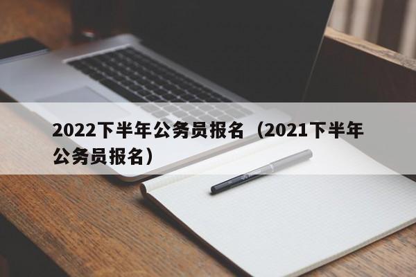 2022下半年公务员报名（2021下半年公务员报名）