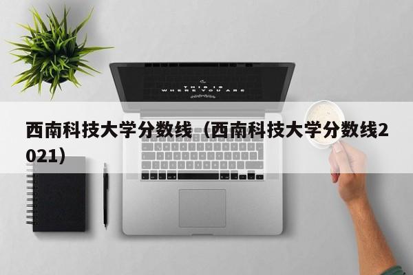 西南科技大学分数线（西南科技大学分数线2021）