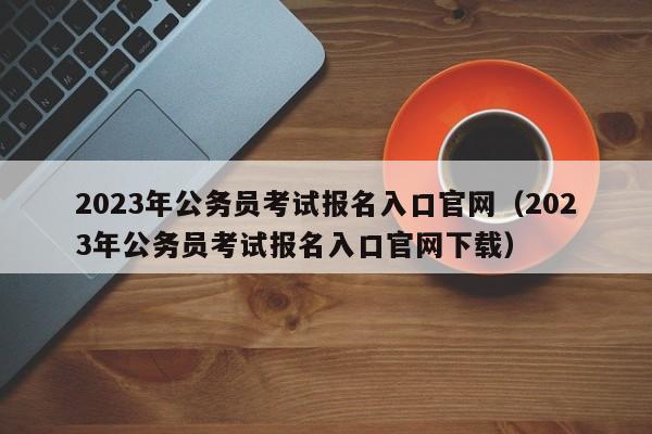 2023年公务员考试报名入口官网（2023年公务员考试报名入口官网下载）