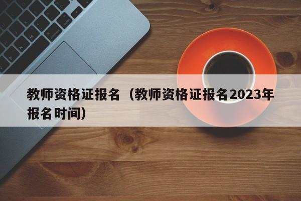 教师资格证报名（教师资格证报名2023年报名时间）