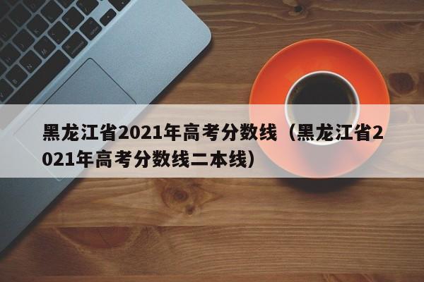 黑龙江省2021年高考分数线（黑龙江省2021年高考分数线二本线）