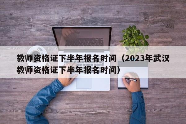 教师资格证下半年报名时间（2023年武汉教师资格证下半年报名时间）