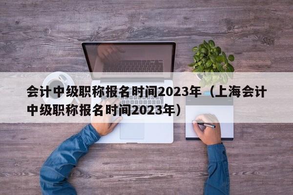 会计中级职称报名时间2023年（上海会计中级职称报名时间2023年）