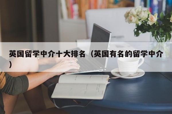 英国留学中介十大排名（英国有名的留学中介）