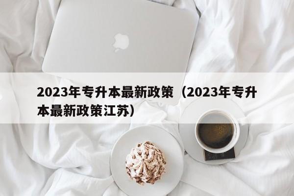 2023年专升本最新政策（2023年专升本最新政策江苏）