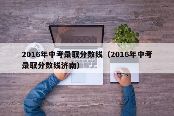 2016年中考录取分数线（2016年中考录取分数线济南）