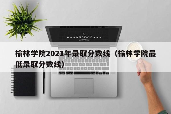 榆林学院2021年录取分数线（榆林学院最低录取分数线）