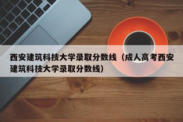 西安建筑科技大学录取分数线（成人高考西安建筑科技大学录取分数线）