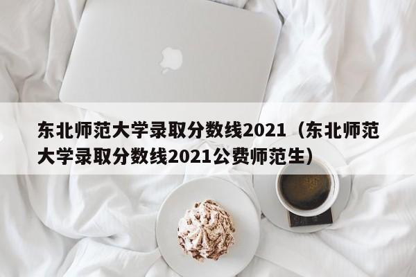 东北师范大学录取分数线2021（东北师范大学录取分数线2021公费师范生）