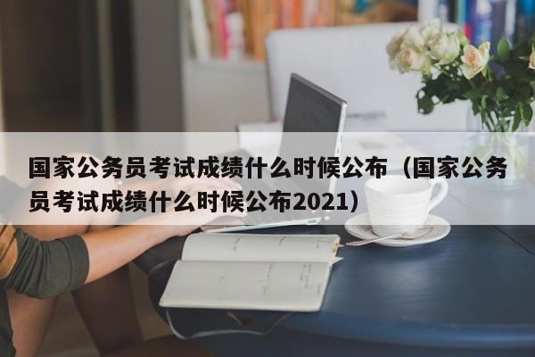 国家公务员考试成绩什么时候公布（国家公务员考试成绩什么时候公布2021）