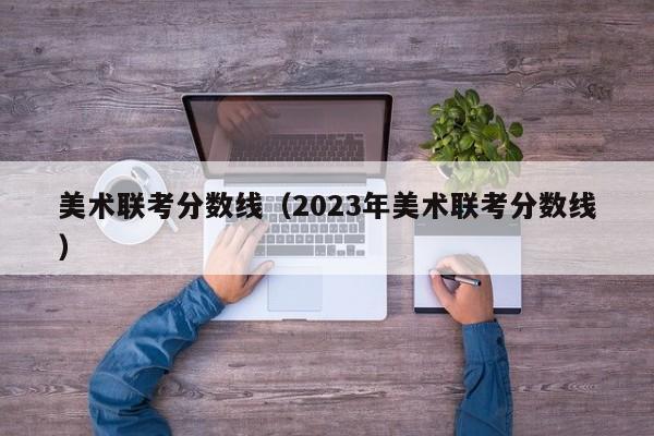 美术联考分数线（2023年美术联考分数线）