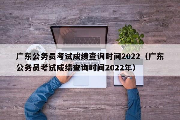 广东公务员考试成绩查询时间2022（广东公务员考试成绩查询时间2022年）