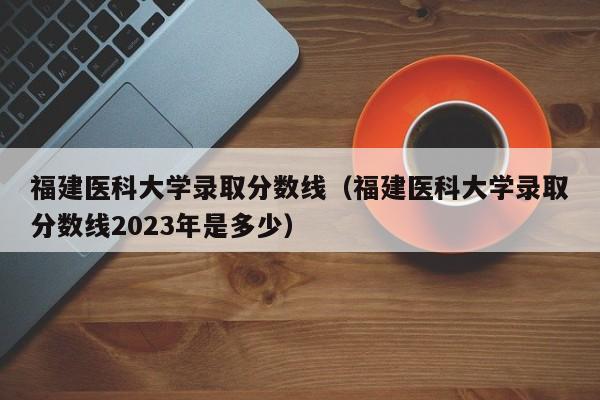 福建医科大学录取分数线（福建医科大学录取分数线2023年是多少）