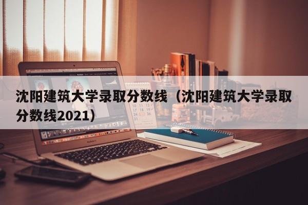 沈阳建筑大学录取分数线（沈阳建筑大学录取分数线2021）