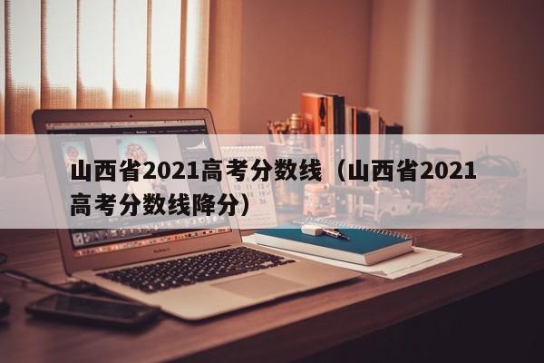 山西省2021高考分数线（山西省2021高考分数线降分）