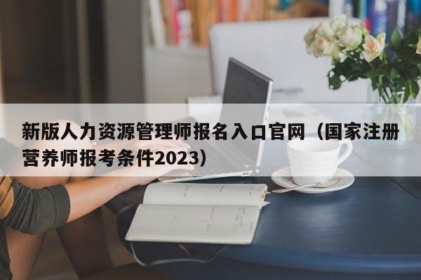 新版人力资源管理师报名入口官网（国家注册营养师报考条件2023）