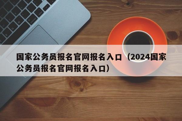 国家公务员报名官网报名入口（2024国家公务员报名官网报名入口）