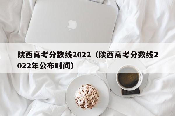 陕西高考分数线2022（陕西高考分数线2022年公布时间）