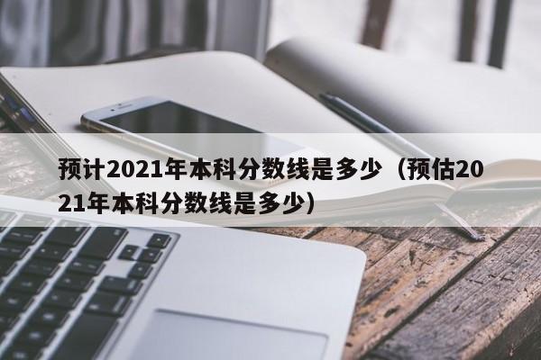 预计2021年本科分数线是多少（预估2021年本科分数线是多少）