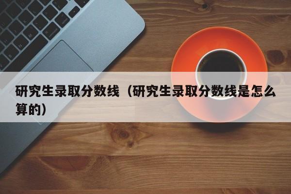 研究生录取分数线（研究生录取分数线是怎么算的）