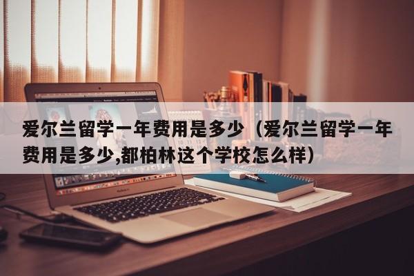 爱尔兰留学一年费用是多少（爱尔兰留学一年费用是多少,都柏林这个学校怎么样）