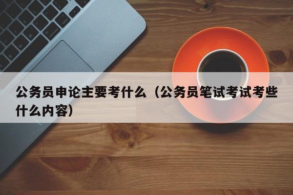 公务员申论主要考什么（公务员笔试考试考些什么内容）