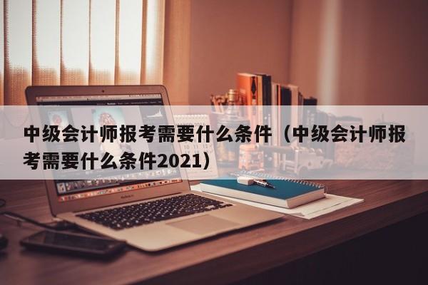 中级会计师报考需要什么条件（中级会计师报考需要什么条件2021）