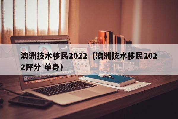 澳洲技术移民2022（澳洲技术移民2022评分 单身）