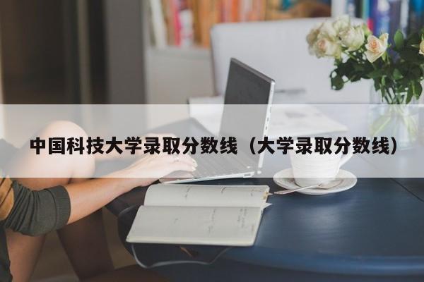 中国科技大学录取分数线（大学录取分数线）