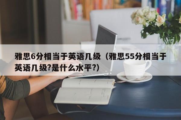 雅思6分相当于英语几级（雅思55分相当于英语几级?是什么水平?）