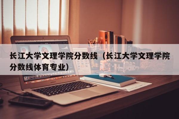 长江大学文理学院分数线（长江大学文理学院分数线体育专业）