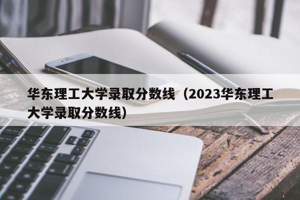 华东理工大学录取分数线（2023华东理工大学录取分数线）