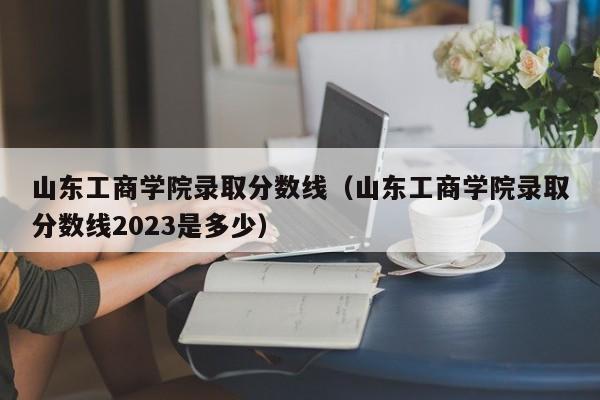 山东工商学院录取分数线（山东工商学院录取分数线2023是多少）