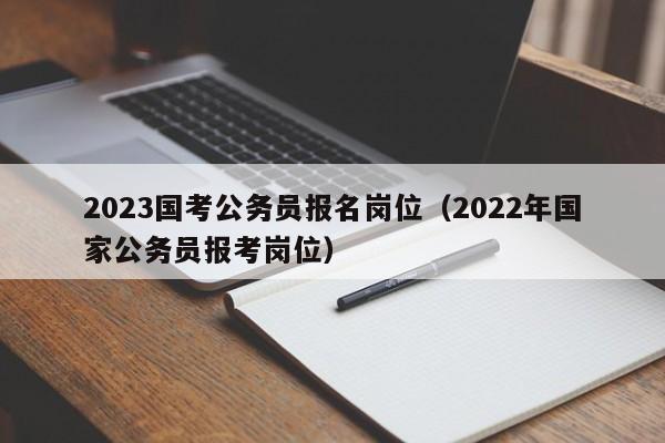 2023国考公务员报名岗位（2022年国家公务员报考岗位）