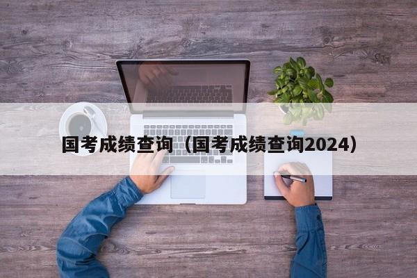 国考成绩查询（国考成绩查询2024）