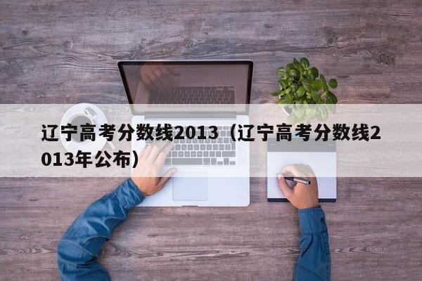 辽宁高考分数线2013（辽宁高考分数线2013年公布）