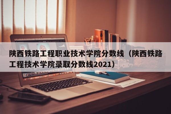 陕西铁路工程职业技术学院分数线（陕西铁路工程技术学院录取分数线2021）